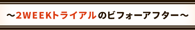 NEW !!
~2WEEKトライアルのビフォーアフター~