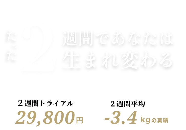 たった2週間であなたは生まれ変わる。2週間トライアル29,800円/2週間平均-3.4kgの実績